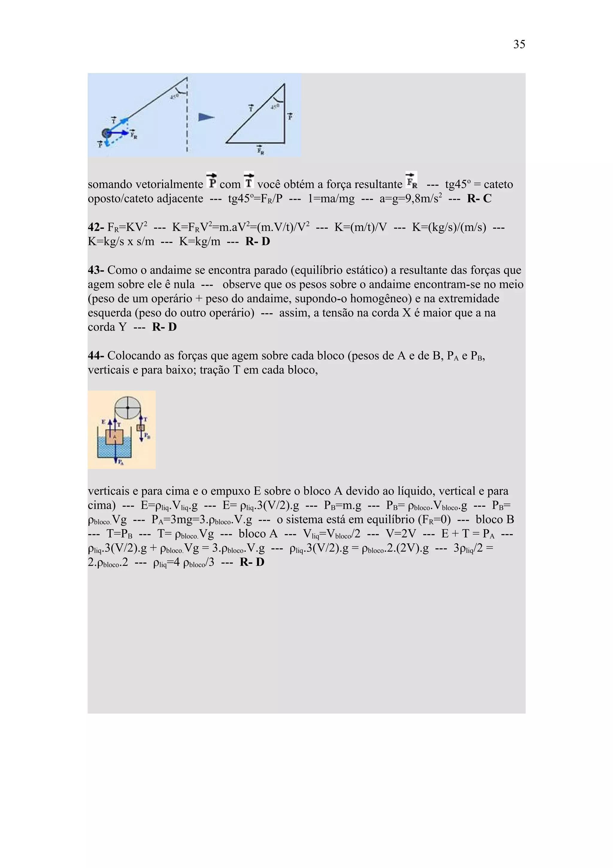 35




somando vetorialmente com você obtém a força resultante        --- tg45o = cateto
oposto/cateto adjacente --- tg45 =FR/P --- 1=ma/mg --- a=g=9,8m/s2 --- R- C
                                o



42- FR=KV2 --- K=FRV2=m.aV2=(m.V/t)/V2 --- K=(m/t)/V --- K=(kg/s)/(m/s) ---
K=kg/s x s/m --- K=kg/m --- R- D

43- Como o andaime se encontra parado (equilíbrio estático) a resultante das forças que
agem sobre ele ê nula --- observe que os pesos sobre o andaime encontram-se no meio
(peso de um operário + peso do andaime, supondo-o homogêneo) e na extremidade
esquerda (peso do outro operário) --- assim, a tensão na corda X é maior que a na
corda Y --- R- D

44- Colocando as forças que agem sobre cada bloco (pesos de A e de B, PA e PB,
verticais e para baixo; tração T em cada bloco,




verticais e para cima e o empuxo E sobre o bloco A devido ao líquido, vertical e para
cima) --- E=ρliq.Vliq.g --- E= ρliq.3(V/2).g --- PB=m.g --- PB= ρbloco.Vbloco.g --- PB=
ρbloco.Vg --- PA=3mg=3.ρbloco.V.g --- o sistema está em equilíbrio (FR=0) --- bloco B
--- T=PB --- T= ρbloco.Vg --- bloco A --- Vliq=Vbloco/2 --- V=2V --- E + T = PA ---
ρliq.3(V/2).g + ρbloco.Vg = 3.ρbloco.V.g --- ρliq.3(V/2).g = ρbloco.2.(2V).g --- 3ρliq/2 =
2.ρbloco.2 --- ρliq=4 ρbloco/3 --- R- D
 