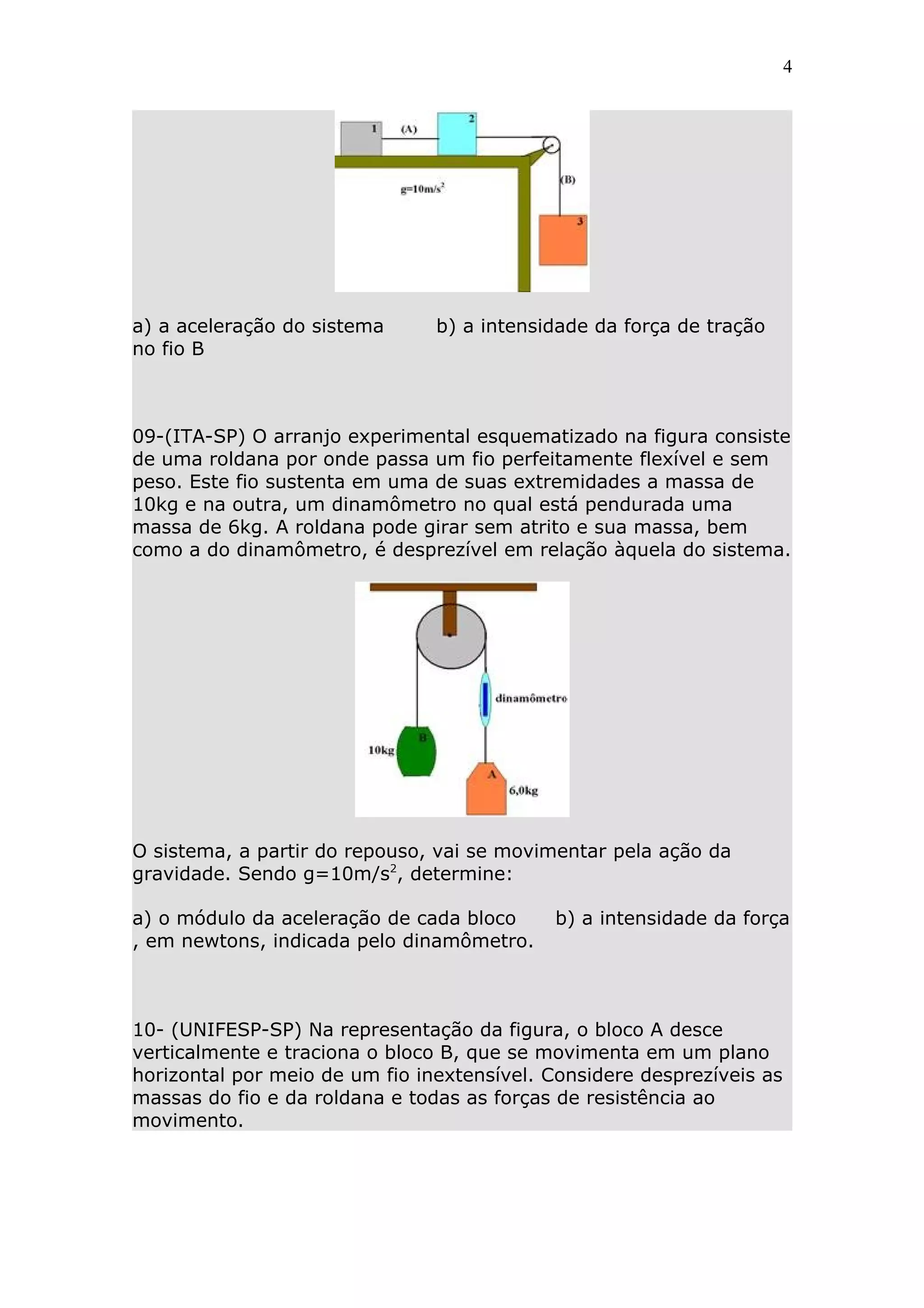 4




a) a aceleração do sistema      b) a intensidade da força de tração
no fio B



09-(ITA-SP) O arranjo experimental esquematizado na figura consiste
de uma roldana por onde passa um fio perfeitamente flexível e sem
peso. Este fio sustenta em uma de suas extremidades a massa de
10kg e na outra, um dinamômetro no qual está pendurada uma
massa de 6kg. A roldana pode girar sem atrito e sua massa, bem
como a do dinamômetro, é desprezível em relação àquela do sistema.




O sistema, a partir do repouso, vai se movimentar pela ação da
gravidade. Sendo g=10m/s2, determine:

a) o módulo da aceleração de cada bloco     b) a intensidade da força
, em newtons, indicada pelo dinamômetro.



10- (UNIFESP-SP) Na representação da figura, o bloco A desce
verticalmente e traciona o bloco B, que se movimenta em um plano
horizontal por meio de um fio inextensível. Considere desprezíveis as
massas do fio e da roldana e todas as forças de resistência ao
movimento.
 