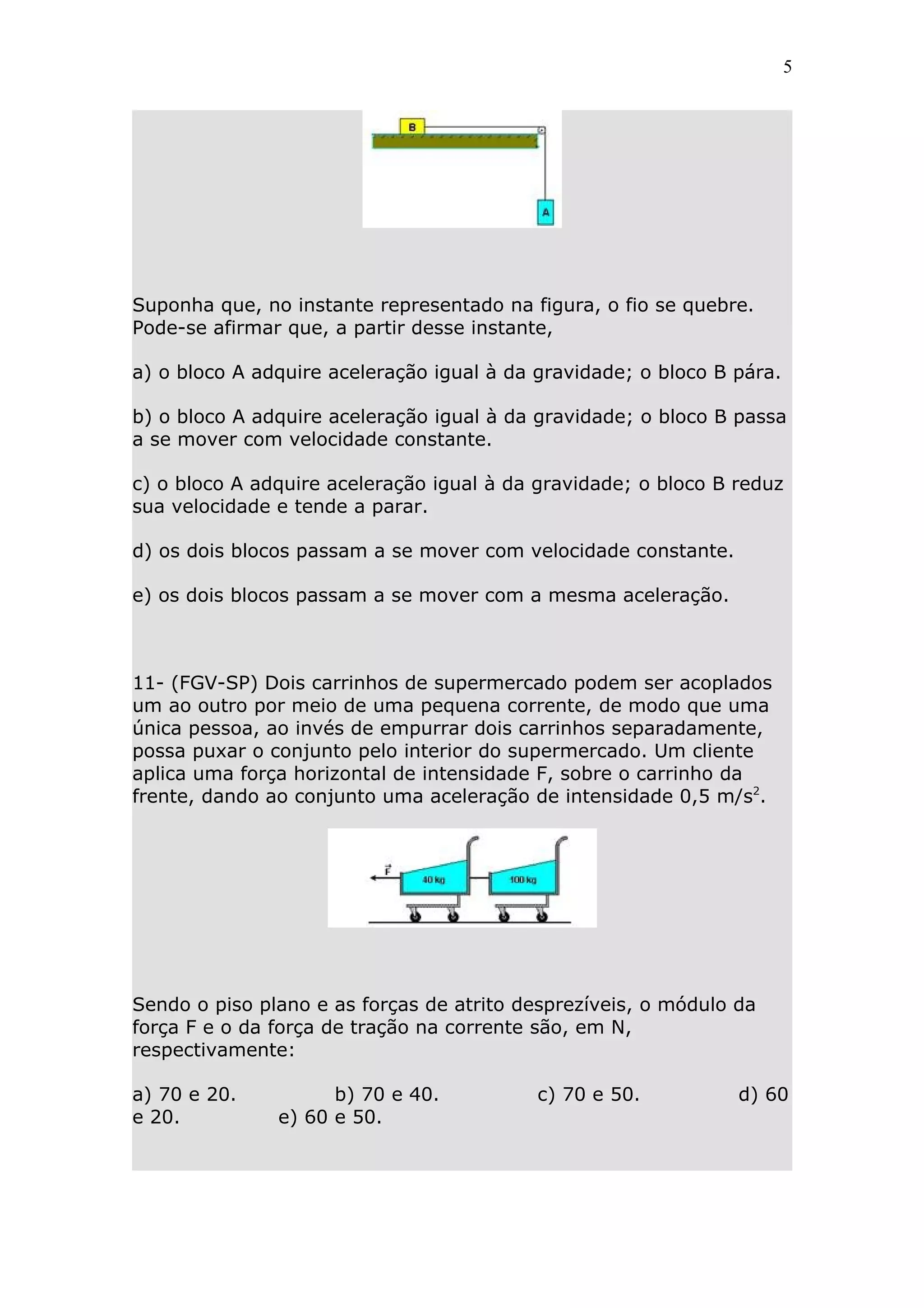 5




Suponha que, no instante representado na figura, o fio se quebre.
Pode-se afirmar que, a partir desse instante,

a) o bloco A adquire aceleração igual à da gravidade; o bloco B pára.

b) o bloco A adquire aceleração igual à da gravidade; o bloco B passa
a se mover com velocidade constante.

c) o bloco A adquire aceleração igual à da gravidade; o bloco B reduz
sua velocidade e tende a parar.

d) os dois blocos passam a se mover com velocidade constante.

e) os dois blocos passam a se mover com a mesma aceleração.



11- (FGV-SP) Dois carrinhos de supermercado podem ser acoplados
um ao outro por meio de uma pequena corrente, de modo que uma
única pessoa, ao invés de empurrar dois carrinhos separadamente,
possa puxar o conjunto pelo interior do supermercado. Um cliente
aplica uma força horizontal de intensidade F, sobre o carrinho da
frente, dando ao conjunto uma aceleração de intensidade 0,5 m/s2.




Sendo o piso plano e as forças de atrito desprezíveis, o módulo da
força F e o da força de tração na corrente são, em N,
respectivamente:

a) 70 e 20.          b) 70 e 40.           c) 70 e 50.          d) 60
e 20.          e) 60 e 50.
 
