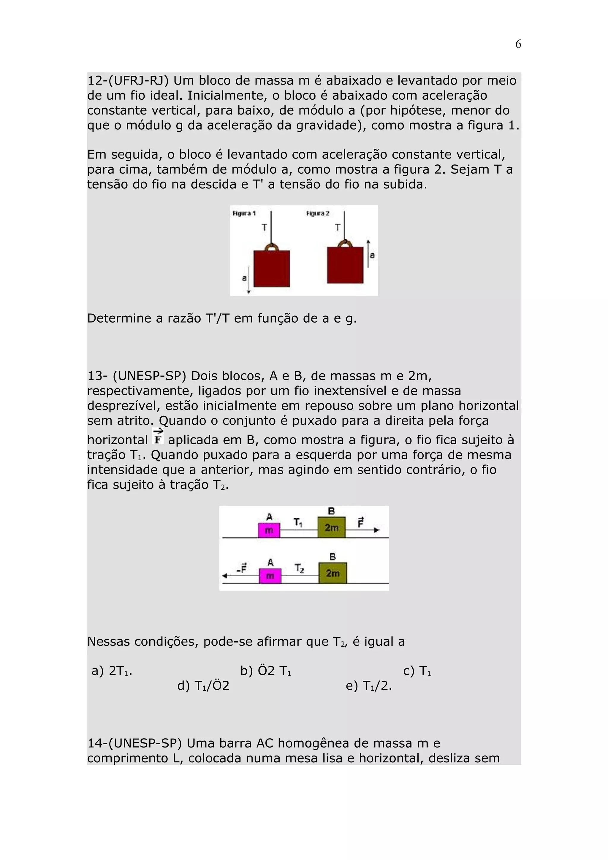 6


12-(UFRJ-RJ) Um bloco de massa m é abaixado e levantado por meio
de um fio ideal. Inicialmente, o bloco é abaixado com aceleração
constante vertical, para baixo, de módulo a (por hipótese, menor do
que o módulo g da aceleração da gravidade), como mostra a figura 1.

Em seguida, o bloco é levantado com aceleração constante vertical,
para cima, também de módulo a, como mostra a figura 2. Sejam T a
tensão do fio na descida e T' a tensão do fio na subida.




Determine a razão T'/T em função de a e g.



13- (UNESP-SP) Dois blocos, A e B, de massas m e 2m,
respectivamente, ligados por um fio inextensível e de massa
desprezível, estão inicialmente em repouso sobre um plano horizontal
sem atrito. Quando o conjunto é puxado para a direita pela força
horizontal     aplicada em B, como mostra a figura, o fio fica sujeito à
tração T1. Quando puxado para a esquerda por uma força de mesma
intensidade que a anterior, mas agindo em sentido contrário, o fio
fica sujeito à tração T2.




Nessas condições, pode-se afirmar que T2‚ é igual a

a) 2T1.                   b) Ö2 T1                    c) T1
               d) T1/Ö2                    e) T1/2.



14-(UNESP-SP) Uma barra AC homogênea de massa m e
comprimento L, colocada numa mesa lisa e horizontal, desliza sem
 