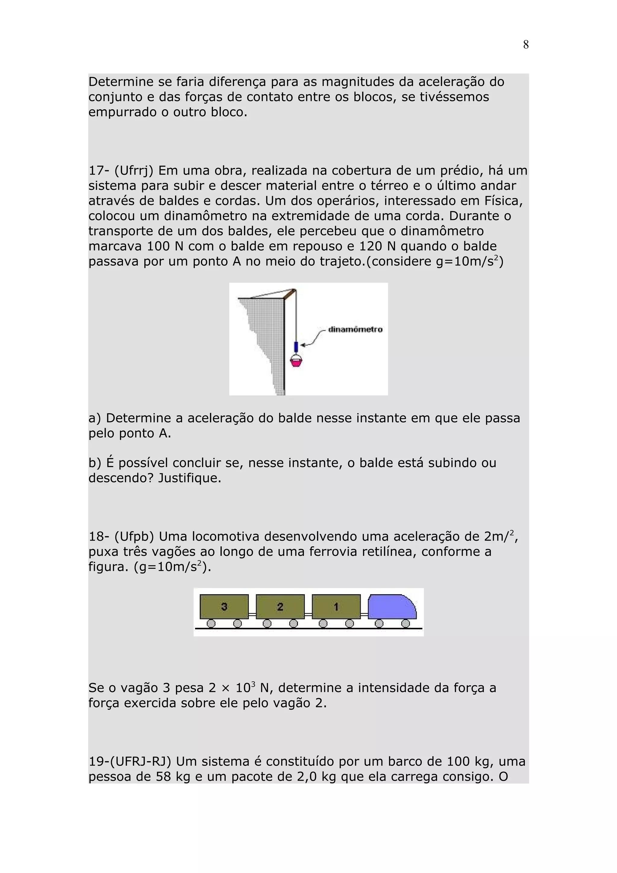 8


Determine se faria diferença para as magnitudes da aceleração do
conjunto e das forças de contato entre os blocos, se tivéssemos
empurrado o outro bloco.



17- (Ufrrj) Em uma obra, realizada na cobertura de um prédio, há um
sistema para subir e descer material entre o térreo e o último andar
através de baldes e cordas. Um dos operários, interessado em Física,
colocou um dinamômetro na extremidade de uma corda. Durante o
transporte de um dos baldes, ele percebeu que o dinamômetro
marcava 100 N com o balde em repouso e 120 N quando o balde
passava por um ponto A no meio do trajeto.(considere g=10m/s2)




a) Determine a aceleração do balde nesse instante em que ele passa
pelo ponto A.

b) É possível concluir se, nesse instante, o balde está subindo ou
descendo? Justifique.



18- (Ufpb) Uma locomotiva desenvolvendo uma aceleração de 2m/2,
puxa três vagões ao longo de uma ferrovia retilínea, conforme a
figura. (g=10m/s2).




Se o vagão 3 pesa 2 × 103 N, determine a intensidade da força a
força exercida sobre ele pelo vagão 2.



19-(UFRJ-RJ) Um sistema é constituído por um barco de 100 kg, uma
pessoa de 58 kg e um pacote de 2,0 kg que ela carrega consigo. O
 