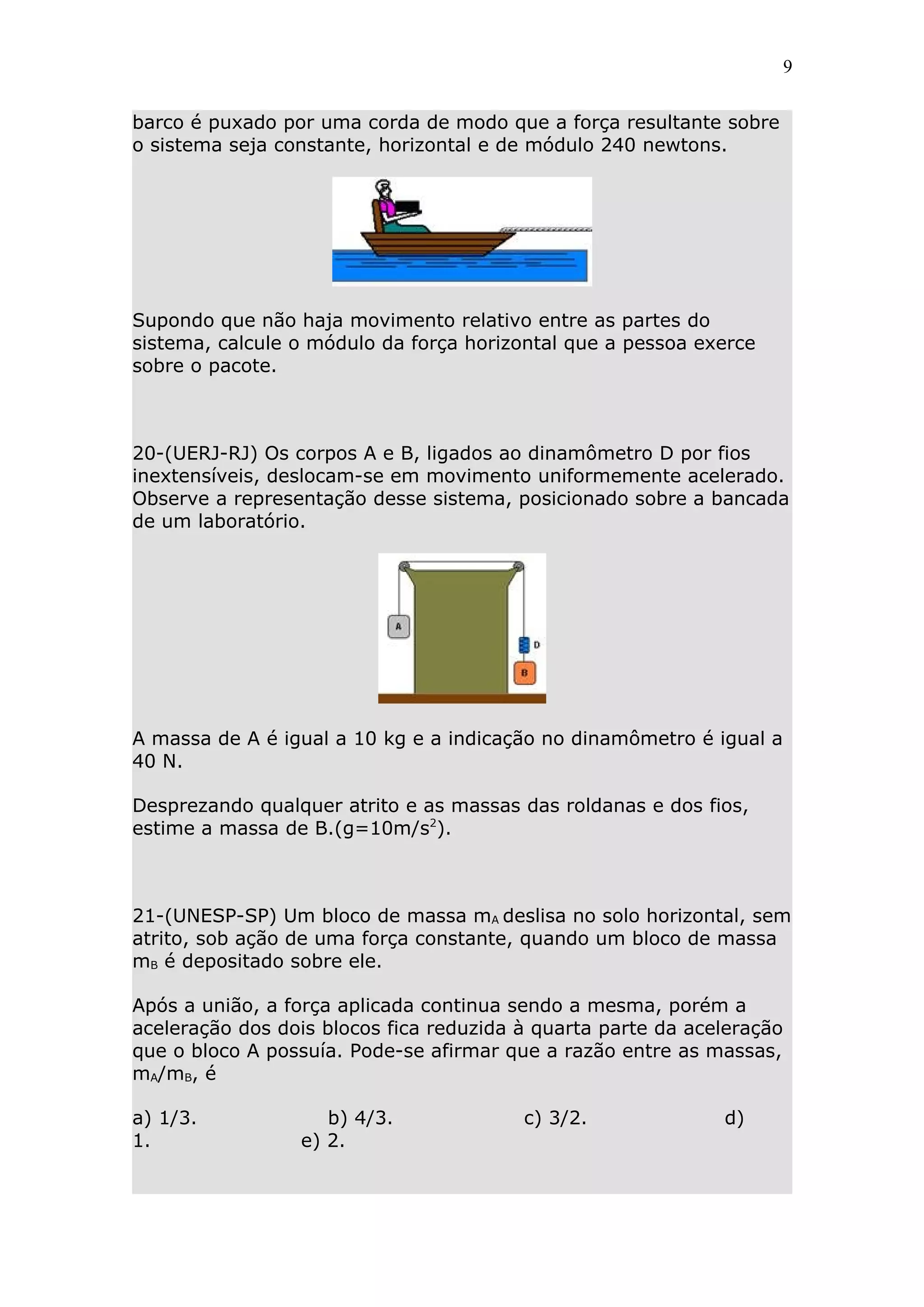 9


barco é puxado por uma corda de modo que a força resultante sobre
o sistema seja constante, horizontal e de módulo 240 newtons.




Supondo que não haja movimento relativo entre as partes do
sistema, calcule o módulo da força horizontal que a pessoa exerce
sobre o pacote.



20-(UERJ-RJ) Os corpos A e B, ligados ao dinamômetro D por fios
inextensíveis, deslocam-se em movimento uniformemente acelerado.
Observe a representação desse sistema, posicionado sobre a bancada
de um laboratório.




A massa de A é igual a 10 kg e a indicação no dinamômetro é igual a
40 N.

Desprezando qualquer atrito e as massas das roldanas e dos fios,
estime a massa de B.(g=10m/s2).



21-(UNESP-SP) Um bloco de massa mA deslisa no solo horizontal, sem
atrito, sob ação de uma força constante, quando um bloco de massa
mB é depositado sobre ele.

Após a união, a força aplicada continua sendo a mesma, porém a
aceleração dos dois blocos fica reduzida à quarta parte da aceleração
que o bloco A possuía. Pode-se afirmar que a razão entre as massas,
mA/mB, é

a) 1/3.             b) 4/3.              c) 3/2.              d)
1.               e) 2.
 