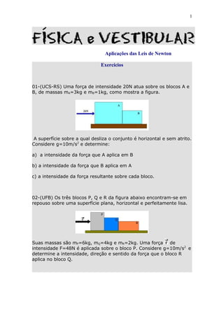 1




                                Aplicações das Leis de Newton

                               Exercícios



01-(UCS-RS) Uma força de intensidade 20N atua sobre os blocos A e
B, de massas mA=3kg e mB=1kg, como mostra a figura.




 A superfície sobre a qual desliza o conjunto é horizontal e sem atrito.
Considere g=10m/s2 e determine:

a) a intensidade da força que A aplica em B

b) a intensidade da força que B aplica em A

c) a intensidade da força resultante sobre cada bloco.



02-(UFB) Os três blocos P, Q e R da figura abaixo encontram-se em
repouso sobre uma superfície plana, horizontal e perfeitamente lisa.




Suas massas são mP=6kg, mQ=4kg e mR=2kg. Uma força          de
intensidade F=48N é aplicada sobre o bloco P. Considere g=10m/s2 e
determine a intensidade, direção e sentido da força que o bloco R
aplica no bloco Q.
 