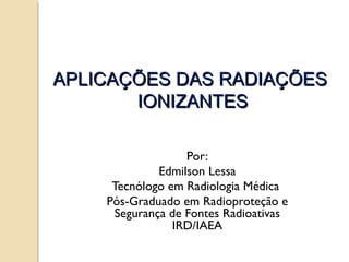 APLICAÇÕES DAS RADIAÇÕES
IONIZANTES
Por:
Edmilson Lessa
Tecnólogo em Radiologia Médica
Pós-Graduado em Radioproteção e
Segurança de Fontes Radioativas
IRD/IAEA

 