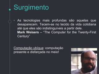 ◦ As tecnologias mais profundas são aquelas
que desaparecem. Tecem-se no tecido da vida
cotidiana até que eles são indistinguíveis a
partir dele.
Mark Weisers – “O Computador do Século XXI” - 1991
Computação ubíqua: computação
presente e disfarçada no meio!
Surgimento
 