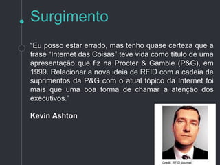 “Internet das Coisas” teve vida como título de uma
apresentação que feita na Procter & Gamble (P&G), em
1999.
Relacionar a nova ideia de RFID com a cadeia de
suprimentos da P&G com o atual tópico da Internet foi
mais que uma boa forma de chamar a atenção dos
executivos.”
Kevin Ashton
Surgimento
 