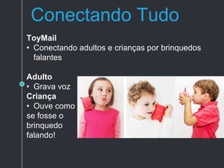 Conectando Tudo
ToyMail
• Conectando adultos e crianças por brinquedos
falantes
Adulto
• Grava voz
Criança
• Ouve como
se fosse o
brinquedo
falando!
 