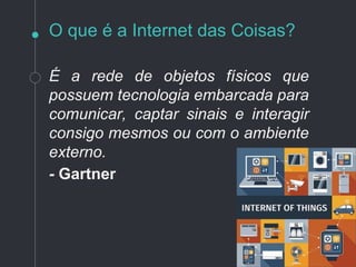 O que é a Internet das Coisas?
É a rede de objetos físicos que
possuem tecnologia embarcada para
comunicar, captar sinais e interagir
consigo mesmos ou com o ambiente
externo.
- Gartner
 