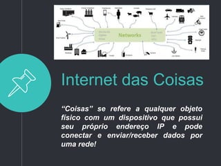 Internet das Coisas
“Coisas” se refere a qualquer objeto
físico com um dispositivo que possui
seu próprio endereço IP e pode
conectar e enviar/receber dados por
uma rede!
 
