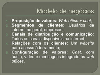 Modelo de negóciosProposição de valores:Web office + chat;Segmentos de clientes: Usuáriosda internet no geral, empresas;Canais de distribuição e comunicação: Todososcanaisdisponíveisna internet;Relações com osclientes: Um websiteparaacesso à ferramenta;Configuração de valores: Chat, com áudio, vídeo e mensagensintegradoàsweb offices.