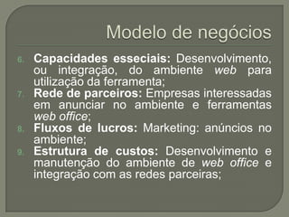 Modelo de negóciosCapacidadesesseciais: Desenvolvimento, ouintegração, do ambientewebparautilizaçãodaferramenta;Rede de parceiros: Empresasinteressadasemanunciar no ambiente e ferramentasweb office;Fluxos de lucros: Marketing: anúncios no ambiente;Estrutura de custos: Desenvolvimento e manutenção do ambiente de web office e integração com as redesparceiras; 