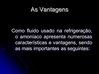 As Vantagens


Como fluido usado na refrigeração,
 o amoníaco apresenta numerosas
 características e vantagens, sendo
 as mais importantes as seguintes:
 