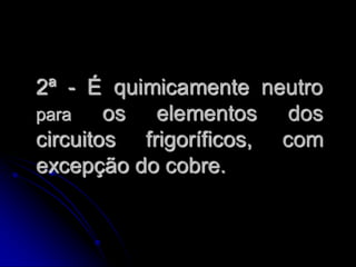 2ª - É quimicamente neutro
para    os elementos dos
circuitos frigoríficos, com
excepção do cobre.
 