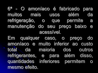 6ª - O amoníaco é fabricado para
muitos      mais   usos     além     da
refrigeração, o que permite a
manutenção do seu preço baixo e
               acessível.
Em qualquer caso, o preço do
amoníaco e muito inferior ao custo
total    da    maioria    dos    outros
refrigerantes, e para além disso,
quantidades inferiores permitem o
mesmo efeito.
 