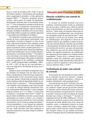 60        Ortodontia e Ortopedia Funcional dos Maxilares


força ao centro de resistência (M = FxD). O tipo de          Situações para Priorizar a TAS
movimento dentário é determinado pela proporção
entre a magnitude do momento e a força aplicada no          Intrusão verdadeira com controle de
braquete (M/F).6,7,9-12 Variando a proporção momen-
to-força, vários centros de rotação são produzidos,         vestibularização
determinando diferentes tipos de movimentos dentá-              A correção da mordida profunda com arcos
rios.9,12,13 Com os dispositivos mecânicos da técnica do    contínuos caracteristicamente resulta em inclinação
arco segmentado, as proporções momento/força são            dos incisivos para vestibular, pois a linha de ação da
conhecidas, permitindo planejar o tipo de movimento         força incide bucalmente ao centro de resistência dos
desejado, incidindo no problema-alvo da má oclusão          incisivos.21 Deste modo, em situações clínicas que en-
controlando melhor as reações nas unidades adjacentes       volvem incisivos vestibularizados, esta correção deve
e com melhor previsibilidade de resultados.9                ser conseguida a partir de uma intrusão pura,22 estan-
    Nos dispositivos mecânicos que caracterizam um          do indicado o uso do arco de intrusão com controle
sistema de forças estaticamente determinado, uma            de vestibularização. Este dispositivo consiste de um
extremidade é inserida no braquete ou tubo em um            segmento anterior, que estabiliza os quatro incisivos,
dente, onde atuam momento e força, enquanto a outra         com uma extensão distal de cada lado, que possibilita
extremidade é amarrada em uma outra unidade por             o direcionamento da linha de ação da força no centro
apenas um ponto de contato, atuando apenas força.14-16      de resistência dos incisivos, nas quais são encaixados
As forças e os momentos neste sistema são conhecidos,       dois cantiléveres que saem dos tubos auxiliares dos
não havendo modificações em seus sentidos durante a         molares. Os segmentos posteriores são estabilizados
desativação ou o movimento do dente.15,16 O cantiléver,     por segmentos de arcos rígidos e arco lingual ou barra
o arco de intrusão e de extrusão estabelecem sistemas       transpalatina.20 Forças leves e constantes devem ser
estaticamente determinados. Eles podem ser definidos        aplicadas a partir dos cantiléveres, para conseguir a
como um segmento de fio ortodôntico, geralmente             intrusão desejada, sendo indicadas 60 g a 80 g de for-
0,017" x 0,025" de liga de titânio-molibidênio – TMA17      ça para os incisivos superiores e 40 g a 60 g para os
ou .018" x .025" de liga de aço com helicóides, e           incisivos inferiores (Figs. 1 A-D).20
com esses dispositivos há liberação de forças leves e
constantes.15,16                                            Verticalização de molar com controle
    Quando as duas extremidades do dispositivo ativo
são inseridas nos braquete e/ou nos tubos dos dois
                                                            de extrusão
dentes, é produzido um sistema de forças estaticamen-           O movimento de verticalização de molar é difícil
te indeterminado. Como característica deste sistema         de ser realizado sem provocar extrusão, e freqüen-
tem-se que durante a desativação do aparelho podem          temente produz contatos prematuros e abertura de
ocorrer mudanças além da intensidade também no sen-         mordida, dificultando a intercuspidação final.18
tido das forças e momentos.18 A barra transpalatina,            Este movimento em geral é realizado com a me-
o arco lingual, a alça retangular, a alça T para retração   cânica de “tip back”, em fiso contínuos ou utilizando
e as molas de correção radicular caracterizam siste-        um cantiléver simples que por provocarem intrusão
mas estaticamente indeterminados. A alça retangular         no segmento anterior promoverão forças extrusivas,
propicia correções de 1a e 2a ordens19 e assim como         bem como momentos na região posterior. O momen-
o cantiléver, é construída com fio 0,017" x 0,025" de       to gerado é responsável pelo movimento de rotação
liga de titânio-molibidênio, devendo ser posicionada        desejado que corrige a inclinação,23,24 devendo ter
centralmente em relação ao dente a ser corrigido e          magnitude em torno de 1000 a 2000 g.mm.23 O com-
deve ter dimensões que variam de 6 a 7 mm no sentido        primento do cantiléver, longo ou curto, interferirá no
cervicoclusal, e de 8 a 10 mm no sentido mesiodistal.18     movimento do molar. Quanto mais curto o braço do
A barra transpalatina e o arco lingual são contruídos       cantiléver, maior o componente extrusivo do molar
com fios de aço inoxidável redondos de 0,9 mm ou            e menor o momento, e quanto mais longo o compri-
0,8 mm, sendo utilizados tanto para estabilizar os          mento, menor o efeito extrusivo e maior o momento.24
segmentos posteriores como para corrigi-los tridimen-       Nas situações clínicas em que nenhum movimento
sionalmente.20                                              extrusivo é desejado, devem ser utilizados dispositivos
 