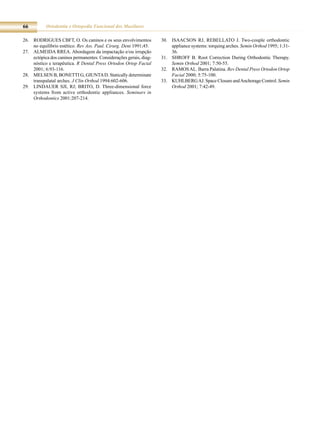 66         Ortodontia e Ortopedia Funcional dos Maxilares

26. roDrigUes CBFT, o. os caninos e os seus envolvimentos           30. isaaCsoN rJ, reBellaTo J. Two-couple orthodontic
    no equilíbrio estético. Rev Ass. Paul. Cirurg. Dent 1991;45.        appliance systems: torquing arches. Semin Orthod 1995; 1:31-
27. almeiDa rrea. abordagem da impactação e/ou irrupção                 36.
    ectópica dos caninos permanentes: Considerações gerais, diag-   31. sHroFF B. root Correction During orthodontic Therapy.
    nóstico e terapêutica. R Dental Press Ortodon Ortop Facial          Semin Orthod 2001; 7:50-55.
    2001; 6:93-116.                                                 32. ramos al. Barra Palatina. Rev Dental Press Ortodon Ortop
28. melseN B, BoNeTTi g, giUNTa D. statically determinate               Facial 2000; 5:75-100.
    transpalatal arches. J Clin Orthod 1994:602-606.                33. kUHlBerg aJ. space Closure and anchorage Control. Semin
29. liNDaUer sJi, rJ; BriTo, D. Three-dimensional force                 Orthod 2001; 7:42-49.
    systems from active orthodontic appliances. Seminars in
    Orthodontics 2001:207-214.
 
