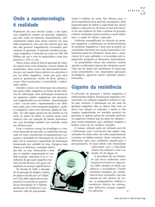 F Í S I C A



Onde a nanotecnologia                                    mente 9 milhões de vezes. Nos últimos anos, o
                                                         setor empresarial nessa área tem conseguido o feito
é realidade                                              impressionante de dobrar a capacidade dos discos
                                                         rígidos a cada nove ou 10 meses. E esse feito decor-
Finalmente, há uma terceira classe, a dos mate-          re de uma melhoria de todo o sistema de gravação
riais magnéticos usados em gravação magnética,           e leitura, incluindo a parte mecânica, a parte eletrô-
que têm ciclos de histerese intermediários, sufi-        nica e a parte de leitura e gravação.
cientemente largos para serem estáveis em uma                Conforme exemplificada na situação da grava-
dada temperatura, mas nem tão estáveis para que          ção magnética, a sofisticação no desenvolvimento
não seja possível magnetizá-los novamente pelo           de materiais magnéticos é tanta que já podem ser
cabeçote de gravação. O mercado mundial em gra-          controladas estruturas em escala nanoscópica (mi-
vação magnética é estimado em torno de US$ 100           lionésima parte do milímetro). Nessa área, a nano-
bilhões por ano e vem se expandindo a uma taxa           ciência já é uma realidade, e a tecnologia está ra-
próxima a 17% ao ano.                                    pidamente atingindo as dimensões nanométricas.
    Nessa classe, estão as fitas de gravação de vídeo,       As propriedades físicas dos materiais mudam
de cassete, bem como disquetes e discos rígidos de       quando as dimensões típicas das estruturas envol-
computador. Esses meios são basicamente forma-           vidas são da ordem dos nanômetros. É assim que
dos por um suporte físico (plástico ou alumínio) e       novas propriedades, com importantes aplicações
por um filme magnético, sendo que para estes             tecnológicas, aparecem nesses materiais nanoes-
usam-se, geralmente, óxidos de ferro, platina e          truturados.
cromo. Para incrementar a coercividade, é adicio-
nado cobalto.
    Grandes volumes de informação são armazena-          Gigante da resistência
dos nessa mídia magnética na forma de bits biná-
rios de informação. Essa informação armazena-se          O princípio da gravação e leitura magnética é
em pequenas regiões magnéticas, que permane-             relativamente simples. Na gravação magnética con-
cem magnetizadas em um sentido – representando           vencional, um cabeçote magnético indutivo é usa-
o zero – ou em outro – representando o um. Dize-         do para ‘escrever’ a informação em um meio de
mos, então, que o vetor momento magnético – pode-        gravação magnética (fita ou disco). Esse meio se
se imaginá-lo como uma diminuta agulha de bús-           move com relação ao cabeçote, e assim os bits
sola – de cada região aponta em um sentido ou em         (regiões magnetizadas em sentidos opostos) são
outro no plano do filme. O sentido desse vetor           gravados ao aplicar pulsos de correntes positivas
mede-se com um cabeçote de leitura ultra-sensí-          ou negativas à bobina que faz parte do cabeçote –
vel, cuja tecnologia também tem evoluído muito           para nossos propósitos aqui, podemos imaginar a
nos últimos anos.                                        bobina como um fio metálico enrolado.
    Com o contínuo avanço da tecnologia e a cres-           O mesmo cabeçote pode ser utilizado para ler
cente demanda do mercado, as indústrias buscam,          a informação, pois o movimento das regiões mag-
cada vez mais, miniaturizar os equipamentos e au-        netizadas da mídia sobre ele induz pequeníssimas
mentar a densidade de informação de um disco rí-         correntes na bobina sensora. Essas correntes são
gido, isto é, aumentar a quantidade de informação        detectadas após uma cuidadosa amplificação e
armazenada por unidade de área. Atinge-se esse           processamento. O sinal obtido está diretamente
objetivo ao diminuir o tamanho efetivo                                       relacionado com a velocidade
dos bits, ou seja, diminuindo a área                                         relativa do cabeçote e com o ta-
que se mantêm magnetizada em um                                             manho do bit (figura 3).
dado sentido, indicando 0 ou 1. E a                                             A descoberta de um fenôme-
indústria de gravação magnética tem                                         no que ficou conhecido como
feito isso há 40 anos, nos quais con-                                      magnetorresistência gigante,
seguiram-se avanços significativos.                                        em 1988, sacudiu os meios aca-
    Na década de 1960, a densida-                                          dêmicos e tecnológicos. Usando
de de gravação já atingia a ordem                                         estruturas formadas por sanduí-
de alguns mil bits por cm2 (kbits/                                        ches de ferro ‘recheados’ com uma
cm2). Em 2003, alguns discos dis-                                         camada de três átomos de cro-
poníveis no mercado já apresen-                                           mo, os pesquisadores mediram a
tavam densidades de 5 bilhões                                            resistência elétrica do sistema,
de bits por cm2 (Gbits/cm2), um                                          para diferentes campos magnéti-
aumento total de aproximada-                                             cos aplicados.


                                                                                                   m a i o d e 2 0 0 5 • C I Ê N C I A H O J E • 23
 