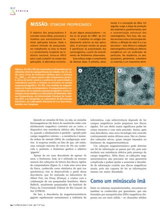 F Í S I C A




                                                                                                            mente, é a concepção da idéia. Em
                              MISSÃO: OTIMIZAR PROPRIEDADES                                                 seguida, surge a etapa da produção
                                                                                                            dos materiais e, posteriormente, vem
                              O objetivo dos pesquisadores é        da por alguns pesquisadores – co-       a caracterização estrutural dos
                              conceber novas idéias, processos e    mo os do grupo do LMBT, da Uni-         nanomagnetos. Para isso, são usa-
                              modelos que eventualmente te-         camp – é trabalhar no estágio ime-      dos recursos como a microscopia ele-
                              nham aplicações futuras. Dado o       diatamente anterior ao das aplica-      trônica, a difração de raios X e a luz
                              número limitado de pesquisado-        ções. A principal missão do grupo       síncrotron – esta última é a radiação
                              res trabalhando na área no Brasil     é aperfeiçoar as propriedades dos       eletromagnética emitida por elétrons
                              e o envolvimento incipiente da in-    nanomagnetos, a partir do entendi-      energéticos em um acelerador de
                              dústria nacional, torna-se difícil    mento de fenômenos observados.          partículas. Na seqüência, os pes-
                              para o país competir no campo das        Esse esforço exige o cumprimento     quisadores, geralmente, submetem
                              aplicações. A alternativa encontra-   de diversas fases. A primeira, obvia-   os materiais a um tratamento térmi-


       Figura 4. Em (A) e (B) são mostradas as dimensões em na-
                                                                             A                                       B
       nômetros (nm) de nanopartículas de cobalto. Em (C), es-
       tão dois ciclos de histerese obtidos para o sistema
       Co0.3(SiO2)70 em baixa (azul) e alta temperatura (preto).
       A curva em preto mostra a ausência de coercividade e
       remanência quando o sistema se encontra no estado
       superparamagnético. Em (D), uma medida de magneti-
       zação em função da temperatura. O comportamento é ca-
       racterístico de um sistema superparamagnético. Esses re-
       sultados foram obtidos no Laboratório de Materiais e Bai-
       xas Temperaturas, da Universidade Estadual de Campi-
       nas (SP), e as fotografias no Laboratório de Microscopia
       Eletrônica, do Laboratório Nacional de Luz Síncrotron,
       também em Campinas




                                  Quando as camadas de fora, ou seja, as camadas        informática, cuja sobrevivência depende de ler
                              ferromagnéticas (de ferro) do sanduíche estão com         campos magnéticos muito pequenos nos discos
                              alinhamento magnético contrário um ao outro, o            rígidos. Ter um efeito maior significava poder ler
                              dispositivo tem resistência elétrica alta. Entretan-      coisas menores e com mais precisão. Assim, após
                              to, quando o alinhamento é paralelo – gerado pelo         essa descoberta, uma nova tecnologia tem crescido
                              campo magnético externo –, a resistência é menor,         continuamente nestes últimos anos. São os chama-
                              da ordem da metade (50%) da configuração ante-            dos cabeçotes ativos, quase sempre baseados no
                              rior. A surpresa residiu no fato de que, até então,       fenômeno da magnetorresistência.
                              uma variação máxima de cerca de 3% era conhe-                Um cabeçote magnetorresistivo pode detectar
                              cida e, portanto, o fenômeno ganhou o adjetivo            um bit de informação ao passar por ele, pois este
                              ‘gigante’.                                                mudaria sua resistência elétrica pela presença do
                                  Apesar de ser uma descoberta de apenas 16             campo magnético. Além disso, os cabeçotes mag-
                              anos, o fenômeno, hoje, já é utilizado na enorme          netorresistivos não precisam ter uma geometria
                              maioria dos cabeçotes de leitura dos discos rígidos       complicada e podem ajudar a aumentar a densida-
                              de computadores (figura 3), e toda uma nova área          de de informação contida nos discos magnéticos
                              da física, conhecida como eletrônica de spin (ou          atuais, pois são capazes de ler as informações
                              spintrônica), tem se desenvolvido a partir dessa          mesmo em maior densidade.
                              descoberta, que foi realizada no laboratório de
                              Albert Fert, em Orsay (França), e contou com a
                              colaboração de um pesquisador brasileiro, Mário
                              Baibich, atualmente pesquisador do Instituto de
                                                                                        Como um minúsculo ímã
                              Física da Universidade Federal do Rio Grande do           Entre os sistemas nanoestruturados, encontram-se
                              Sul (UFRGS).                                              também os conhecidos por granulares, que são
                                  De fato, a descoberta da magnetorresistência          formados por nanopartículas (NPs) magnéticas dis-
                              gigante rapidamente entusiasmou a indústria da            persas em um meio sólido – os chamados sólidos

24 • C I Ê N C I A H O J E • v o l . 3 6 • n º 2 1 5
 