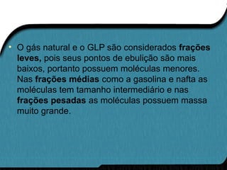 • O gás natural e o GLP são considerados frações
leves, pois seus pontos de ebulição são mais
baixos, portanto possuem moléculas menores.
Nas frações médias como a gasolina e nafta as
moléculas tem tamanho intermediário e nas
frações pesadas as moléculas possuem massa
muito grande.
 