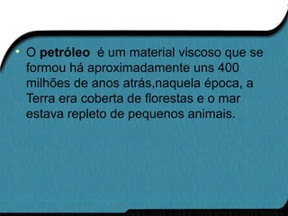 • O petróleo é um material viscoso que se
formou há aproximadamente uns 400
milhões de anos atrás,naquela época, a
Terra era coberta de florestas e o mar
estava repleto de pequenos animais.
 