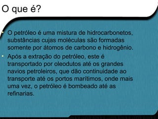 O que é?
• O petróleo é uma mistura de hidrocarbonetos,
substâncias cujas moléculas são formadas
somente por átomos de carbono e hidrogênio.
• Após a extração do petróleo, este é
transportado por oleodutos até os grandes
navios petroleiros, que dão continuidade ao
transporte até os portos marítimos, onde mais
uma vez, o petróleo é bombeado até as
refinarias.
 