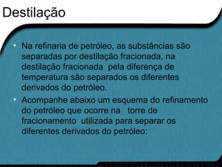 Destilação
• Na refinaria de petróleo, as substâncias são
separadas por destilação fracionada, na
destilação fracionada pela diferença de
temperatura são separados os diferentes
derivados do petróleo.
• Acompanhe abaixo um esquema do refinamento
do petróleo que ocorre na torre de
fracionamento utilizada para separar os
diferentes derivados do petróleo:
 