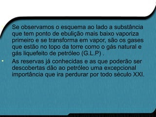 • Se observamos o esquema ao lado a substância
que tem ponto de ebulição mais baixo vaporiza
primeiro e se transforma em vapor, são os gases
que estão no topo da torre como o gás natural e
gás liquefeito de petróleo (G.L.P) .
• As reservas já conhecidas e as que poderão ser
descobertas dão ao petróleo uma excepcional
importância que ira perdurar por todo século XXI.
 