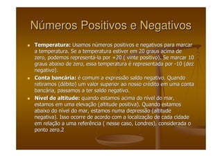 NNúúmeros Positivos e Negativosmeros Positivos e Negativos
Temperatura:Temperatura: Usamos nUsamos núúmeros positivos e negativos para marcarmeros positivos e negativos para marcar
a temperatura. Se a temperatura estiver em 20 graus acima dea temperatura. Se a temperatura estiver em 20 graus acima de
zero, podemos representzero, podemos representáá--la por +20 ( vinte positivo). Se marcar 10la por +20 ( vinte positivo). Se marcar 10
graus abaixo de zero, essa temperaturagraus abaixo de zero, essa temperatura éé representada porrepresentada por --10 (dez10 (dez
negativo).negativo).
Conta bancConta bancáária:ria: éé comum a expressão saldo negativo. Quandocomum a expressão saldo negativo. Quando
retiramos (dretiramos (déébito) um valor superior ao nosso crbito) um valor superior ao nosso créédito em uma contadito em uma conta
bancbancáária, passamos a ter saldo negativo.ria, passamos a ter saldo negativo.
NNíível de altitude:vel de altitude: quando estamos acima do nquando estamos acima do níível do mar,vel do mar,
estamos em uma elevaestamos em uma elevaçção (altitude positiva). Quando estamosão (altitude positiva). Quando estamos
abaixo do nabaixo do níível do mar, estamos numa depressão (altitudevel do mar, estamos numa depressão (altitude
negativa). Isso ocorre de acordo com a localizanegativa). Isso ocorre de acordo com a localizaçção de cada cidadeão de cada cidade
em relaem relaçção a uma referência ( nesse caso, Londres), considerada oão a uma referência ( nesse caso, Londres), considerada o
ponto zero.ponto zero.22
 