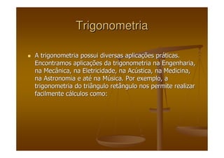 TrigonometriaTrigonometria
A trigonometria possui diversas aplicaA trigonometria possui diversas aplicaçções prões prááticas.ticas.
Encontramos aplicaEncontramos aplicaçções da trigonometria na Engenharia,ões da trigonometria na Engenharia,
na Mecânica, na Eletricidade, na Acna Mecânica, na Eletricidade, na Acúústica, na Medicina,stica, na Medicina,
na Astronomia e atna Astronomia e atéé na Mna Múúsica. Por exemplo, asica. Por exemplo, a
trigonometria do triângulo retângulo nos permite realizartrigonometria do triângulo retângulo nos permite realizar
facilmente cfacilmente cáálculos como:lculos como:
 