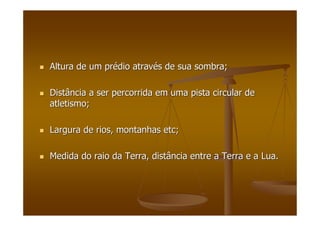 Altura de um prAltura de um préédio atravdio atravéés de sua sombra;s de sua sombra;
Distância a ser percorrida em uma pista circular deDistância a ser percorrida em uma pista circular de
atletismo;atletismo;
Largura de rios, montanhasLargura de rios, montanhas etcetc;;
Medida do raio da Terra, distância entre a Terra e a Lua.Medida do raio da Terra, distância entre a Terra e a Lua.
 