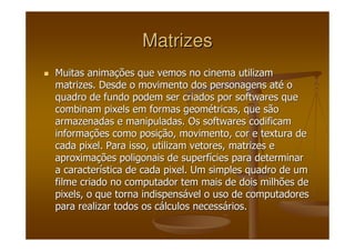 MatrizesMatrizes
Muitas animaMuitas animaçções que vemos no cinema utilizamões que vemos no cinema utilizam
matrizes. Desde o movimento dos personagens atmatrizes. Desde o movimento dos personagens atéé oo
quadro de fundo podem ser criados por softwares quequadro de fundo podem ser criados por softwares que
combinamcombinam pixelspixels em formas geomem formas geoméétricas, que sãotricas, que são
armazenadas e manipuladas. Os softwares codificamarmazenadas e manipuladas. Os softwares codificam
informainformaçções como posiões como posiçção, movimento, cor e textura deão, movimento, cor e textura de
cadacada pixelpixel. Para isso, utilizam vetores, matrizes e. Para isso, utilizam vetores, matrizes e
aproximaaproximaçções poligonais de superfões poligonais de superfíícies para determinarcies para determinar
a caractera caracteríística de cadastica de cada pixelpixel. Um simples quadro de um. Um simples quadro de um
filme criado no computador tem mais de dois milhões defilme criado no computador tem mais de dois milhões de
pixelspixels, o que torna indispens, o que torna indispensáável o uso de computadoresvel o uso de computadores
para realizar todos os cpara realizar todos os cáálculos necesslculos necessáários.rios.
 