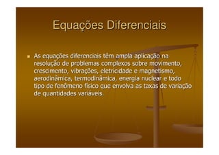 EquaEquaçções Diferenciaisões Diferenciais
As equaAs equaçções diferenciais têm ampla aplicaões diferenciais têm ampla aplicaçção naão na
resoluresoluçção de problemas complexos sobre movimento,ão de problemas complexos sobre movimento,
crescimento, vibracrescimento, vibraçções, eletricidade e magnetismo,ões, eletricidade e magnetismo,
aerodinâmica, termodinâmica, energia nuclear e todoaerodinâmica, termodinâmica, energia nuclear e todo
tipo de fenômeno ftipo de fenômeno fíísico que envolva as taxas de variasico que envolva as taxas de variaççãoão
de quantidades varide quantidades variááveis.veis.
 