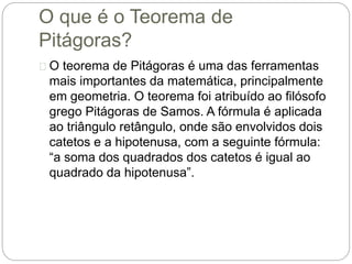 O que é o Teorema de
Pitágoras?
O teorema de Pitágoras é uma das ferramentas
mais importantes da matemática, principalmente
em geometria. O teorema foi atribuído ao filósofo
grego Pitágoras de Samos. A fórmula é aplicada
ao triângulo retângulo, onde são envolvidos dois
catetos e a hipotenusa, com a seguinte fórmula:
“a soma dos quadrados dos catetos é igual ao
quadrado da hipotenusa”.