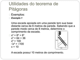 Utilidades do teorema de
Pitágoras
Exemplos:
Exemplo 1
Uma escada apoiada em uma parede tem sua base
distante cerca de 6 metros da parede. Sabendo que a
parede mede cerca de 8 metros, determine o
comprimento da escada.
x² = 8² + 6²
x² = 64 + 36
x² = 100
√x² = √100
x = 10
A escada possui 10 metros de comprimento.