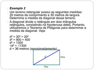 Exemplo 2
Um terreno retangular possui as seguintes medidas:
20 metros de comprimento e 30 metros de largura.
Determine a medida da diagonal desse terreno.
A diagonal divide o retângulo em dois triângulos
retângulos, consistindo na hipotenusa deles. Portanto,
utilizaremos o Teorema de Pitágoras para determinar a
medida da diagonal. Veja:
d² = 30² + 20²
d² = 900 + 400
d² = 1300
√d² = √1300
d = 36 metros (aproximadamente)
