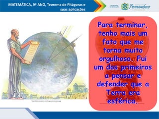 COMPONENTE CURRICULAR
Ensino Fundamental ou Ensino Médio, Série
Tópico
MATEMÁTICA, 9º ANO, Teorema de Pitágoras e
suas aplicações
.
https://encrypted-tbn3.gstatic.com/images?q=tbn:ANd9GcTvSCeLzo4vZKh4WWfHi7zrgc2675JAndJB1Mg4eneZpcNN24fySA
http://adelmomedeiros.com/imagens/eratostenes.jpg
Para terminar,
tenho mais um
fato que me
torna muito
orgulhoso. Fui
um dos primeiros
a pensar e
defender que a
Terra era
esférica.
 