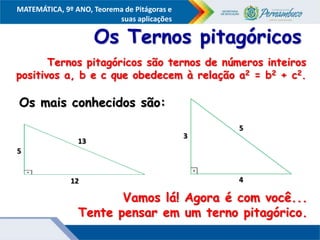 COMPONENTE CURRICULAR
Ensino Fundamental ou Ensino Médio, Série
Tópico
MATEMÁTICA, 9º ANO, Teorema de Pitágoras e
suas aplicações
13
12
5
Os Ternos pitagóricos
Ternos pitagóricos são ternos de números inteiros
positivos a, b e c que obedecem à relação a2 = b2 + c2.
Vamos lá! Agora é com você...
Tente pensar em um terno pitagórico.
Os mais conhecidos são:
5
4
3
 