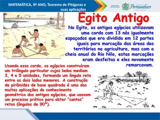 COMPONENTE CURRICULAR
Ensino Fundamental ou Ensino Médio, Série
Tópico
MATEMÁTICA, 9º ANO, Teorema de Pitágoras e
suas aplicações
https://encrypted-tbn1.gstatic.com/images?q=tbn:ANd9GcTZM-pp30KJfnqtv-7XlEL7V29fWH5xoeh9zzbI5XNng-fgmQQU
No Egito, os antigos egípcios utilizavam
uma corda com 13 nós igualmente
espaçados que era dividida em 12 partes
iguais para marcação das áreas dos
territórios na agricultura, mas com a
cheia anual do Rio Nilo, estas marcações
eram desfeitas e eles novamente
remarcavam.
http://2.bp.blogspot.com/_HpJ6dtREK1o/TU7sOpyjOAI/AAAAAAAABuo/0mUynNyvTIg/s1600/ternas-tencuerda.gif
Egito Antigo
Usando essa corda, os egípcios construíram
um triângulo particular cujos lados mediam
3, 4 e 5 unidades, formando um ângulo reto
entre os dois lados menores. A construção
de pirâmides de base quadrada é uma das
muitas aplicações do conhecimento
geométrico dos antigos egípcios, que usavam
um processo prático para obter “cantos”
retos (ângulos de 90º).
 