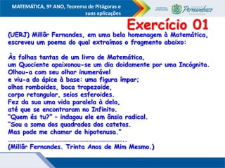 COMPONENTE CURRICULAR
Ensino Fundamental ou Ensino Médio, Série
Tópico
MATEMÁTICA, 9º ANO, Teorema de Pitágoras e
suas aplicações
(UERJ) Millôr Fernandes, em uma bela homenagem à Matemática,
escreveu um poema do qual extraímos o fragmento abaixo:
Às folhas tantas de um livro de Matemática,
um Quociente apaixonou-se um dia doidamente por uma Incógnita.
Olhou-a com seu olhar inumerável
e viu-a do ápice à base: uma figura ímpar;
olhos romboides, boca trapezoide,
corpo retangular, seios esferoides.
Fez da sua uma vida paralela à dela,
até que se encontraram no Infinito.
“Quem és tu?” – indagou ele em ânsia radical.
“Sou a soma dos quadrados dos catetos.
Mas pode me chamar de hipotenusa.”
………………………………………………………………………..
(Millôr Fernandes. Trinta Anos de Mim Mesmo.)
Exercício 01
 
