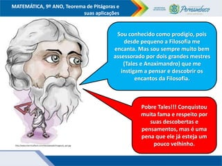 COMPONENTE CURRICULAR
Ensino Fundamental ou Ensino Médio, Série
Tópico
MATEMÁTICA, 9º ANO, Teorema de Pitágoras e
suas aplicações
http://www.electricalfacts.com/neca/people/images/p_pyt.jpg
Sou conhecido como prodígio, pois
desde pequeno a Filosofia me
encanta. Mas sou sempre muito bem
assessorado por dois grandes mestres
(Tales e Anaximandro) que me
instigam a pensar e descobrir os
encantos da Filosofia.
Pobre Tales!!! Conquistou
muita fama e respeito por
suas descobertas e
pensamentos, mas é uma
pena que ele já esteja um
pouco velhinho.
 