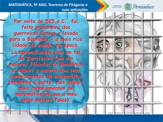 COMPONENTE CURRICULAR
Ensino Fundamental ou Ensino Médio, Série
Tópico
MATEMÁTICA, 9º ANO, Teorema de Pitágoras e
suas aplicações
http://www.electricalfacts.com/neca/people/images/p_pyt.jpg
http://mariovelazquez.com/blog/wp-content/uploads/2011/07/as%C3%AD-hablo-zaratustra-google-plus.gif
Por volta de 525 a.C., fui
feito prisioneiro dos
guerreiros Persas e levado
para a Babilônia - a mais rica
cidade do mundo, na época.
Lá aprendi muito com um tal
de Zaratustra (um dos
maiores filósofos da Babilônia)
e adquiri a maioria dos seus
conhecimentos de matemática
(modéstia à parte, mas adquiri
mais conhecimentos de
matemática do que o meu
velho mestre Tales).
 