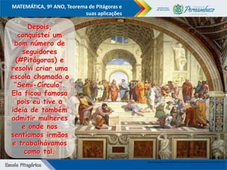 COMPONENTE CURRICULAR
Ensino Fundamental ou Ensino Médio, Série
Tópico
MATEMÁTICA, 9º ANO, Teorema de Pitágoras e
suas aplicações
http://2.bp.blogspot.com/-41plR0CX478/TzpCuupO1mI/AAAAAAAAs4w/HLcd3Do1RUk/s1600/1.png
Depois,
conquistei um
bom número de
seguidores
(#Pitágoras) e
resolvi criar uma
escola chamada o
“Semi-Círculo”.
Ela ficou famosa
pois eu tive a
ideia de também
admitir mulheres
e onde nos
sentíamos irmãos
e trabalhávamos
como tal.
 