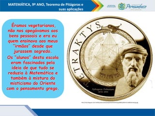 COMPONENTE CURRICULAR
Ensino Fundamental ou Ensino Médio, Série
Tópico
MATEMÁTICA, 9º ANO, Teorema de Pitágoras e
suas aplicações
http://4.bp.blogspot.com/-kiLNXzyLXOc/UaokrpoQy6I/AAAAAAAAA7g/BS8NCqeMX1Y/s1600/tetraktysg.jpg
Éramos vegetarianos,
não nos apegávamos aos
bens pessoais e era eu
quem ensinava aos meus
“irmãos” desde que
jurassem segredo.
Os “alunos” desta escola
eram fascinados pela
ideia de que tudo se
reduzia à Matemática e
também à mistura do
misticismo do Oriente
com o pensamento grego.
 