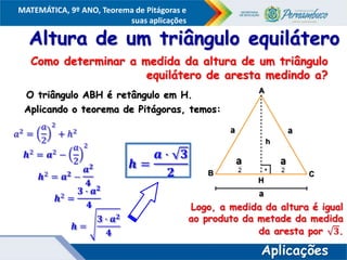 COMPONENTE CURRICULAR
Ensino Fundamental ou Ensino Médio, Série
Tópico
MATEMÁTICA, 9º ANO, Teorema de Pitágoras e
suas aplicações
Altura de um triângulo equilátero
O triângulo ABH é retângulo em H.
Aplicando o teorema de Pitágoras, temos:
A
B C
h
H
a a
a
a
a
Aplicações
Como determinar a medida da altura de um triângulo
equilátero de aresta medindo a?
 
