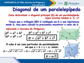 COMPONENTE CURRICULAR
Ensino Fundamental ou Ensino Médio, Série
Tópico
MATEMÁTICA, 9º ANO, Teorema de Pitágoras e
suas aplicações
Diagonal de um paralelepípedo
Como determinar a diagonal principal (D) de um paralelepípedo
cujas arestas medem a, b, c?
Temos que o triângulo BEH é retângulo em E e sua hipotenusa
mede D, mas para calculá-la precisamos encontrar o valor de d.
Aplicando o teorema de Pitágoras:
O cubo é um caso particular do paralelepípedo
em que a = b = c = a; assim:
A
B C
I
E F
H
H
D
d
a
b
c
A
B C
D
I
F
H
G
E
d
a
a
a
 