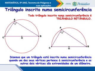 COMPONENTE CURRICULAR
Ensino Fundamental ou Ensino Médio, Série
Tópico
MATEMÁTICA, 9º ANO, Teorema de Pitágoras e
suas aplicações
Triângulo inscrito numa semicircunferência
Dizemos que um triângulo está inscrito numa semicircunferência
quando um dos seus vértices pertence à semicircunferência e os
outros dois vértices são extremidades de um diâmetro.
Todo triângulo inscrito numa semicircunferência é
TRIÂNGULO RETÂNGULO.
A
B
O
C
A
B
O
C
 