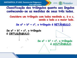 COMPONENTE CURRICULAR
Ensino Fundamental ou Ensino Médio, Série
Tópico
MATEMÁTICA, 9º ANO, Teorema de Pitágoras e
suas aplicações
Classificação dos triângulos quanto aos ângulos
conhecendo-se as medidas de seus três lados.
Considere um triângulo com lados medindo a, b e c,
sendo o lado a o maior lado.
Se a2 = b2 + c2, o triângulo é RETÂNGULO.
Se a2 > b2 + c2, o triângulo
é OBTUSÂNGULO.
Se a2 < b2 + c2, o triângulo
é ACUTÂNGULO.
20
 