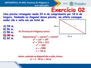 COMPONENTE CURRICULAR
Ensino Fundamental ou Ensino Médio, Série
Tópico
MATEMÁTICA, 9º ANO, Teorema de Pitágoras e
suas aplicações
Uma piscina retangular mede 24 m de comprimento por 18 m de
largura. Nadando na diagonal dessa piscina, um atleta consegue
nadar ida e volta em um total de
A) 54 m.
B) 56 m.
C) 58 m.
D) 60 m.
E) 62 m.
Exercício 02
D) 60 m.
 