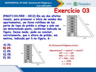 COMPONENTE CURRICULAR
Ensino Fundamental ou Ensino Médio, Série
Tópico
MATEMÁTICA, 9º ANO, Teorema de Pitágoras e
suas aplicações
(PMST1101/009 – 2012) Em um dos efeitos
visuais, para promover o início de vendas dos
apartamentos, um feixe retilíneo de luz
parte do topo do prédio e atinge o solo em
um determinado ponto, conforme indicado na
figura. Desse modo, pode-se concluir,
corretamente, que a altura do prédio, em
metros, indicada por h na figura, é:
A) 22.
B) 24.
C) 25.
D) 28.
E) 30.
Exercício 03
B) 24.
 