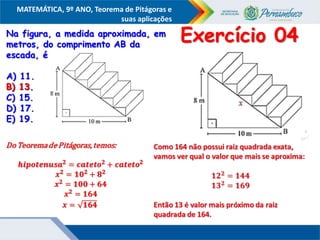 COMPONENTE CURRICULAR
Ensino Fundamental ou Ensino Médio, Série
Tópico
MATEMÁTICA, 9º ANO, Teorema de Pitágoras e
suas aplicações
Na figura, a medida aproximada, em
metros, do comprimento AB da
escada, é
A) 11.
B) 13.
C) 15.
D) 17.
E) 19.
Exercício 04
B) 13.
 